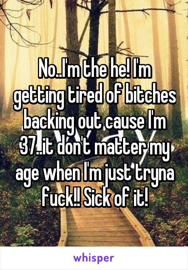 No..I'm the he! I'm getting tired of bitches backing out cause I'm 37..it don't matter my age when I'm just tryna fuck!! Sick of it!