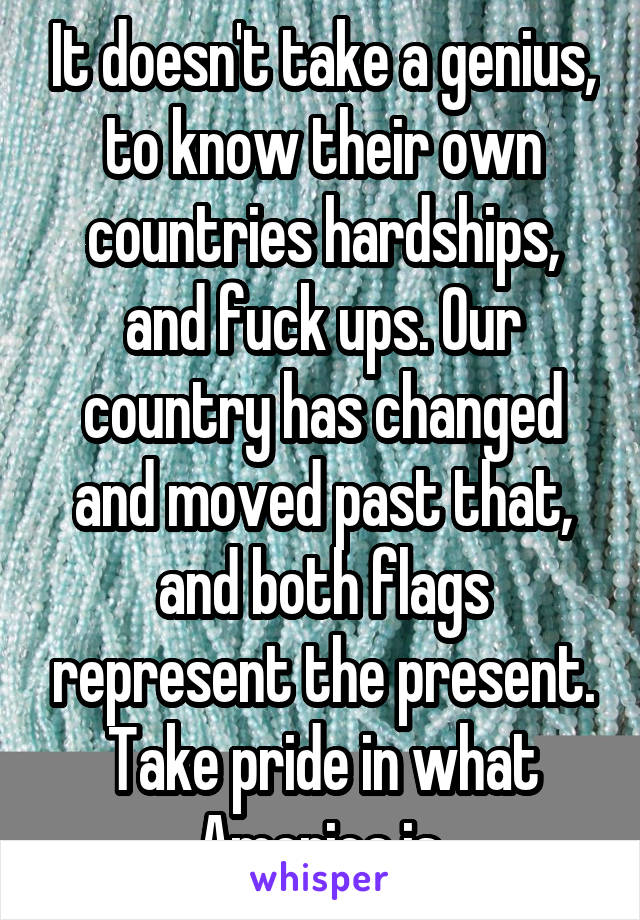 It doesn't take a genius, to know their own countries hardships, and fuck ups. Our country has changed and moved past that, and both flags represent the present. Take pride in what America is.