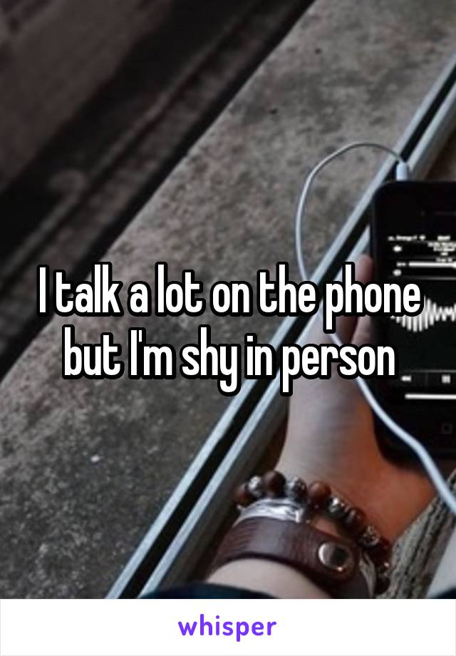 I talk a lot on the phone but I'm shy in person