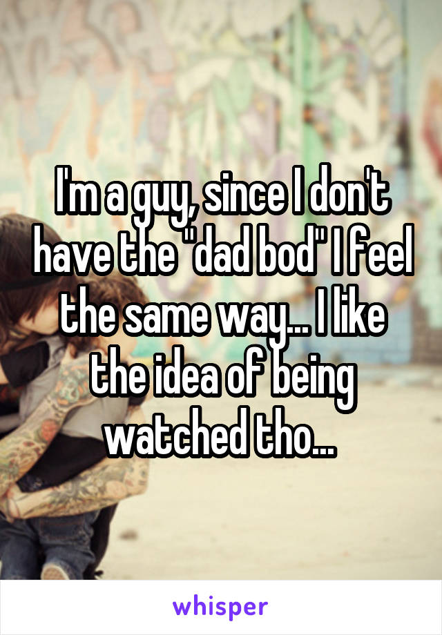 I'm a guy, since I don't have the "dad bod" I feel the same way... I like the idea of being watched tho... 