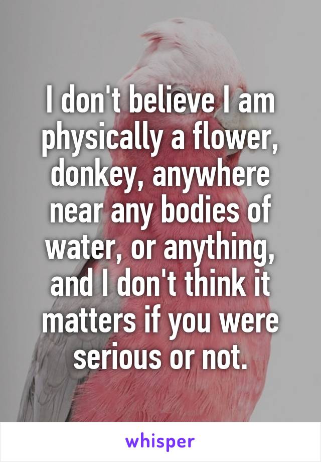 I don't believe I am physically a flower, donkey, anywhere near any bodies of water, or anything, and I don't think it matters if you were serious or not.