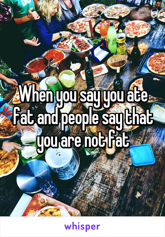 When you say you ate fat and people say that you are not fat