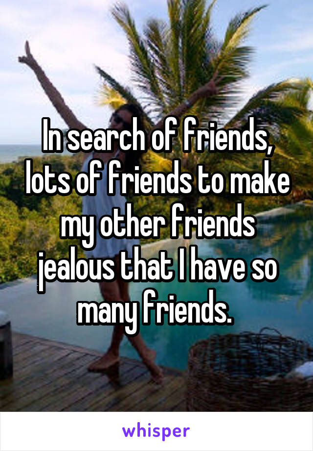 In search of friends, lots of friends to make my other friends jealous that I have so many friends. 