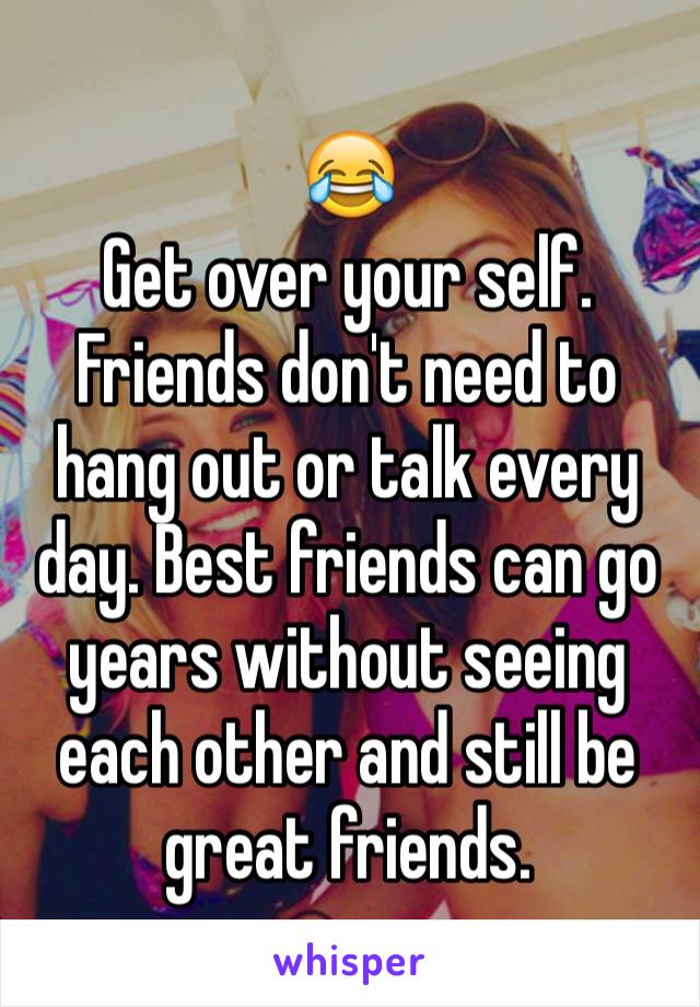 😂
Get over your self. Friends don't need to hang out or talk every day. Best friends can go years without seeing each other and still be great friends. 