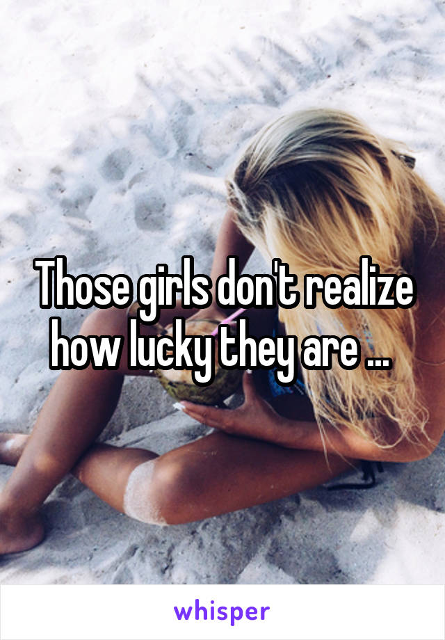 Those girls don't realize how lucky they are ... 