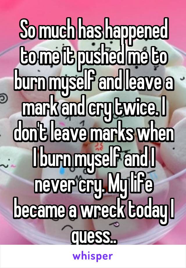 So much has happened to me it pushed me to burn myself and leave a mark and cry twice. I don't leave marks when I burn myself and I never cry. My life became a wreck today I guess..