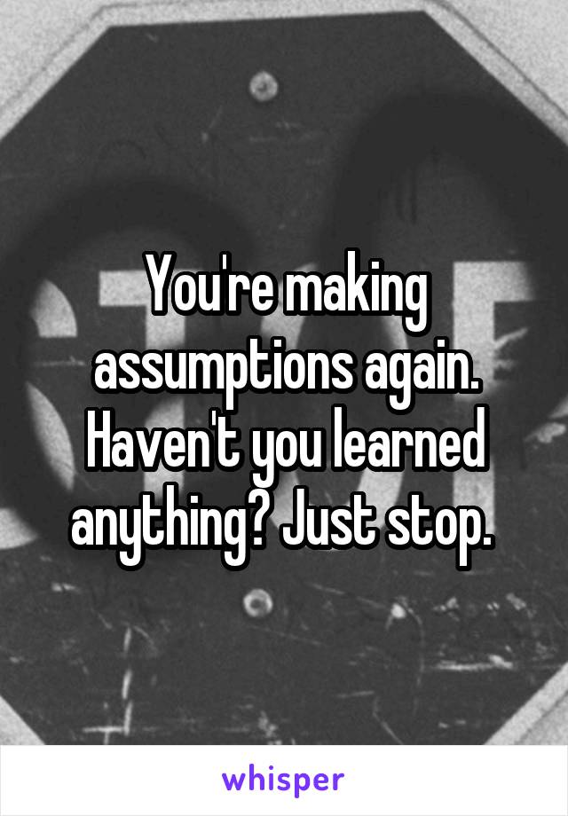 You're making assumptions again. Haven't you learned anything? Just stop. 