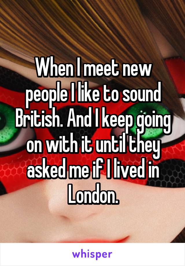 When I meet new people I like to sound British. And I keep going on with it until they asked me if I lived in London.