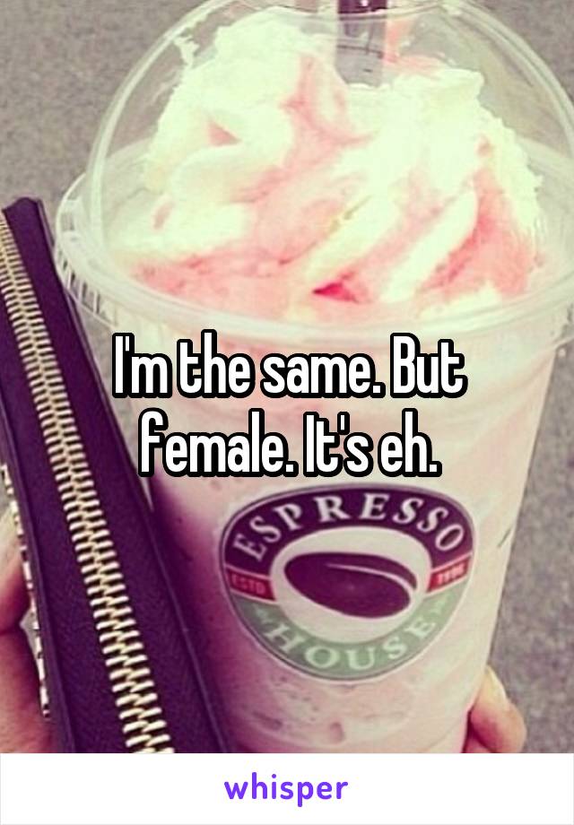 I'm the same. But female. It's eh.