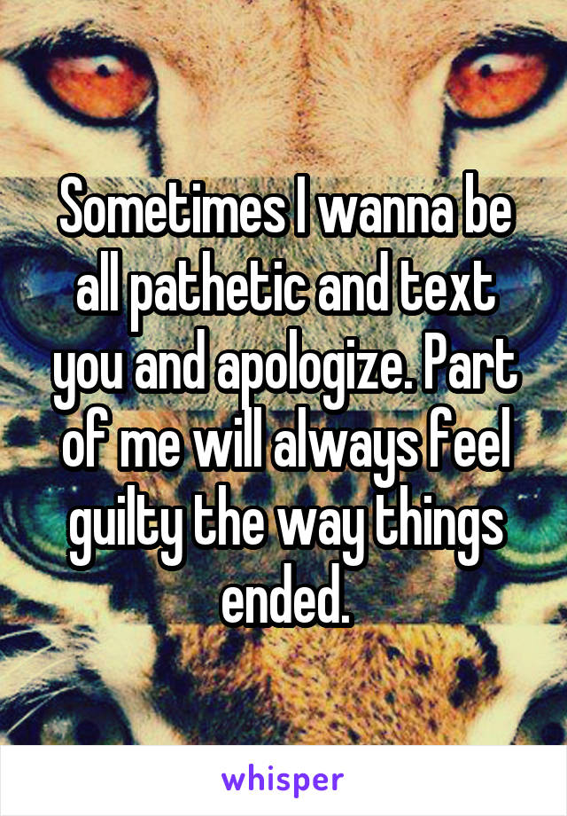 Sometimes I wanna be all pathetic and text you and apologize. Part of me will always feel guilty the way things ended.