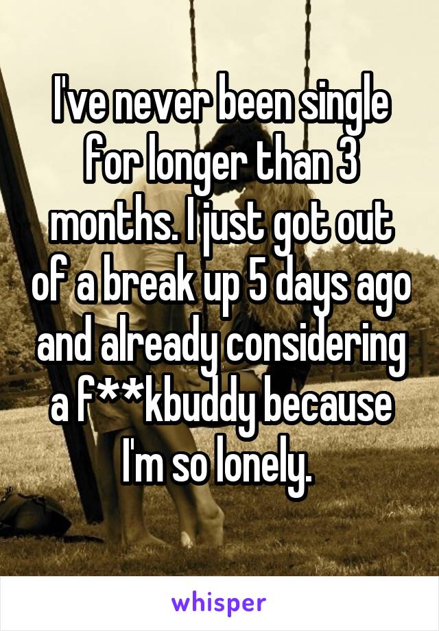 I've never been single for longer than 3 months. I just got out of a break up 5 days ago and already considering a f**kbuddy because I'm so lonely. 
