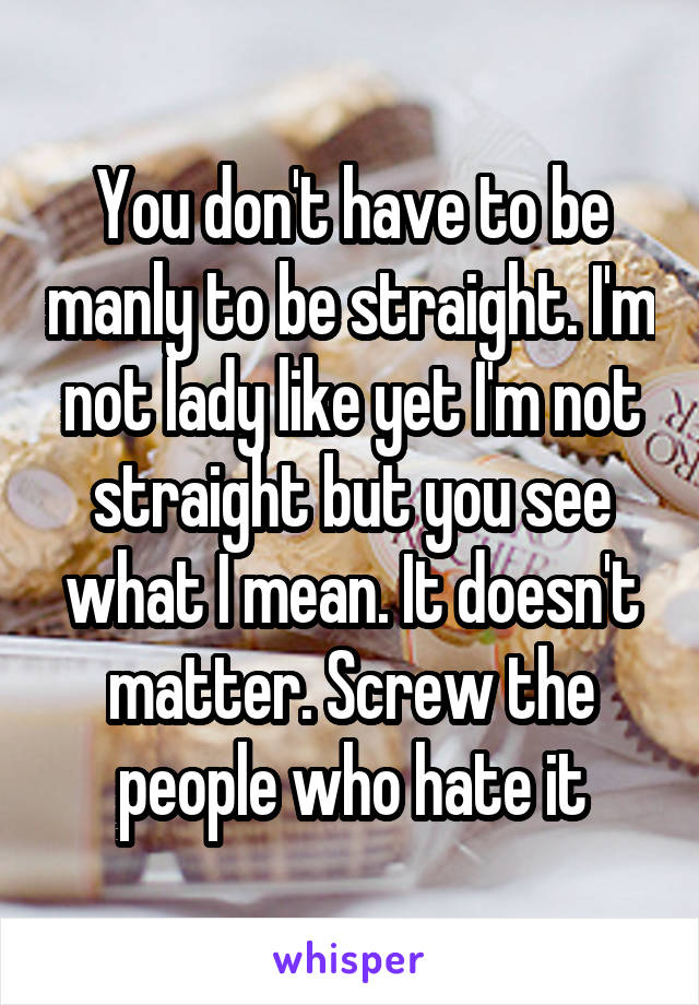 You don't have to be manly to be straight. I'm not lady like yet I'm not straight but you see what I mean. It doesn't matter. Screw the people who hate it