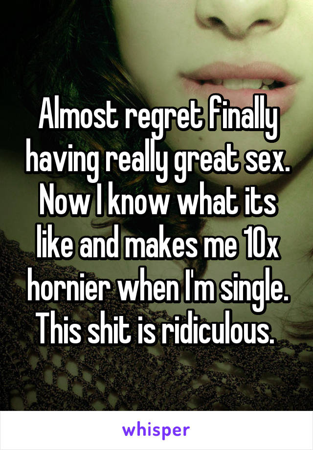 Almost regret finally having really great sex. Now I know what its like and makes me 10x hornier when I'm single. This shit is ridiculous. 