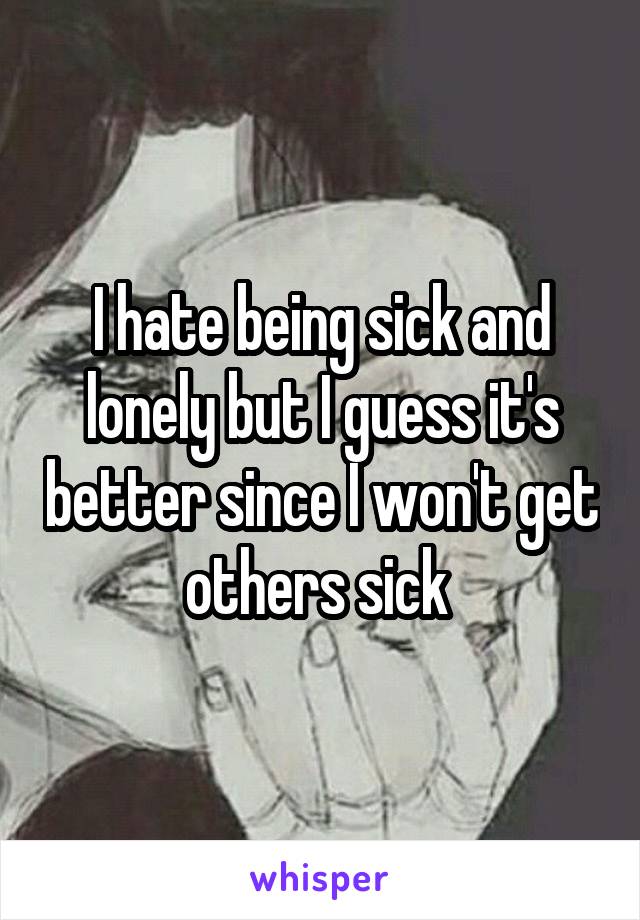 I hate being sick and lonely but I guess it's better since I won't get others sick 