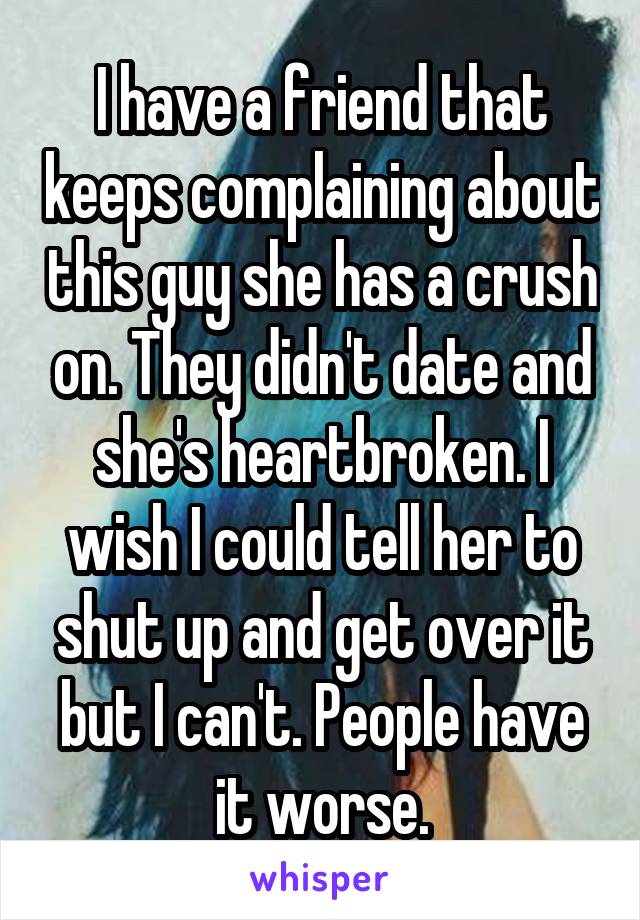 I have a friend that keeps complaining about this guy she has a crush on. They didn't date and she's heartbroken. I wish I could tell her to shut up and get over it but I can't. People have it worse.