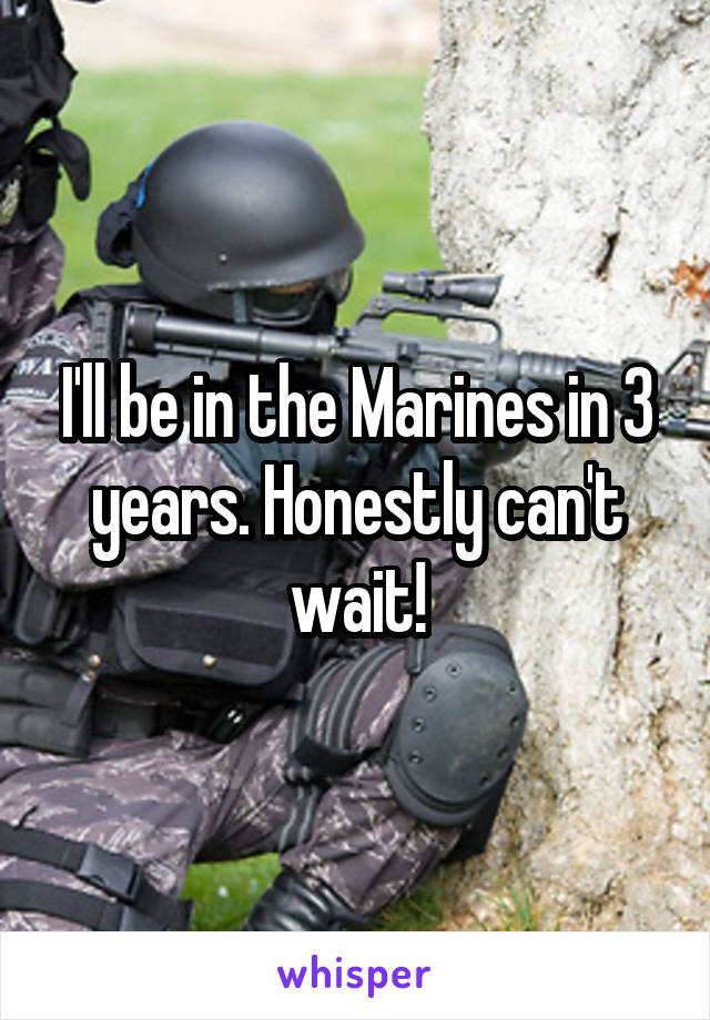 I'll be in the Marines in 3 years. Honestly can't wait!