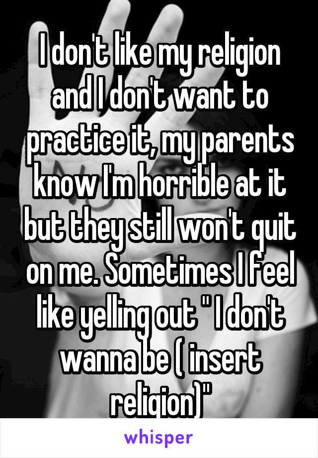 I don't like my religion and I don't want to practice it, my parents know I'm horrible at it but they still won't quit on me. Sometimes I feel like yelling out " I don't wanna be ( insert religion)"