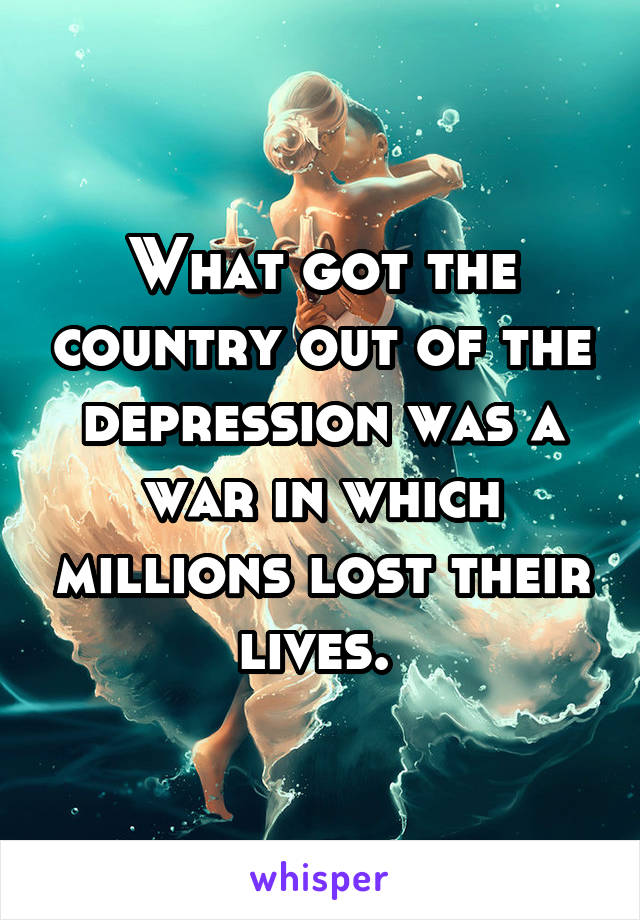 What got the country out of the depression was a war in which millions lost their lives. 