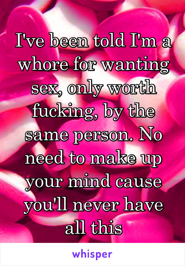 I've been told I'm a whore for wanting sex, only worth fucking, by the same person. No need to make up your mind cause you'll never have all this