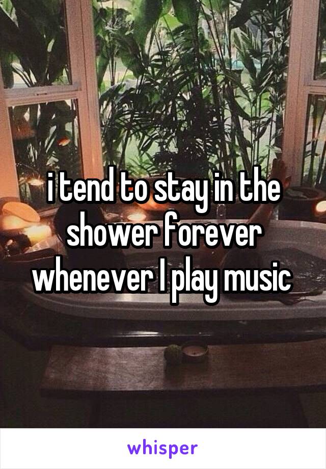 i tend to stay in the shower forever whenever I play music 