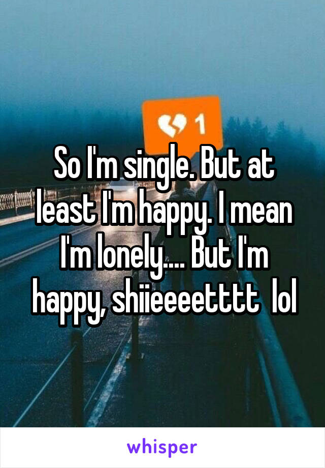 So I'm single. But at least I'm happy. I mean I'm lonely.... But I'm happy, shiieeeetttt  lol