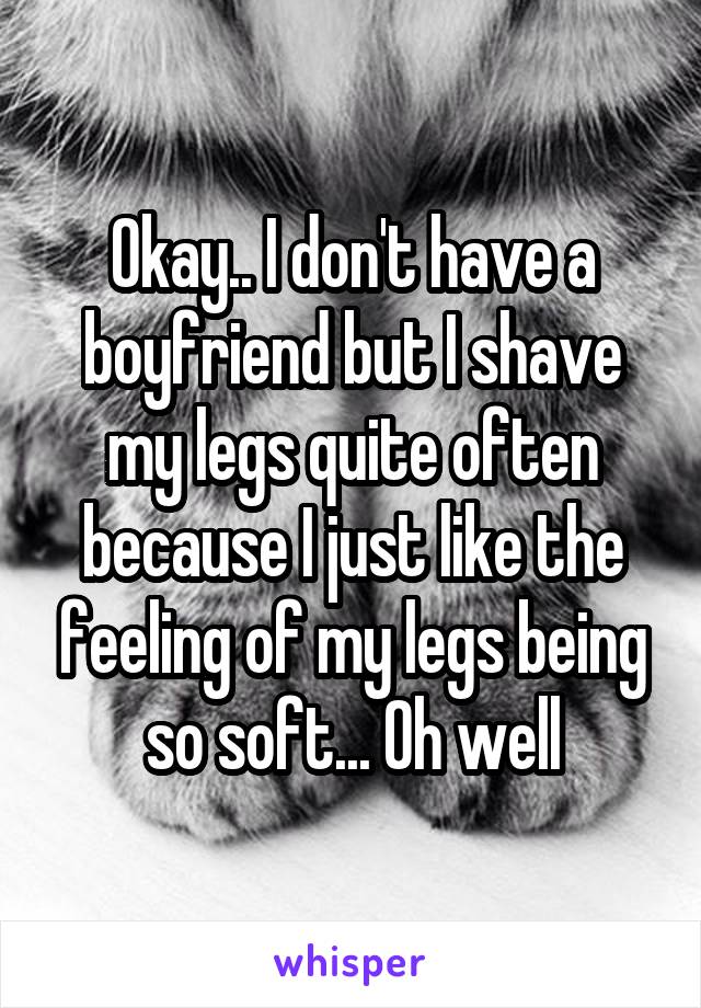 Okay.. I don't have a boyfriend but I shave my legs quite often because I just like the feeling of my legs being so soft... Oh well