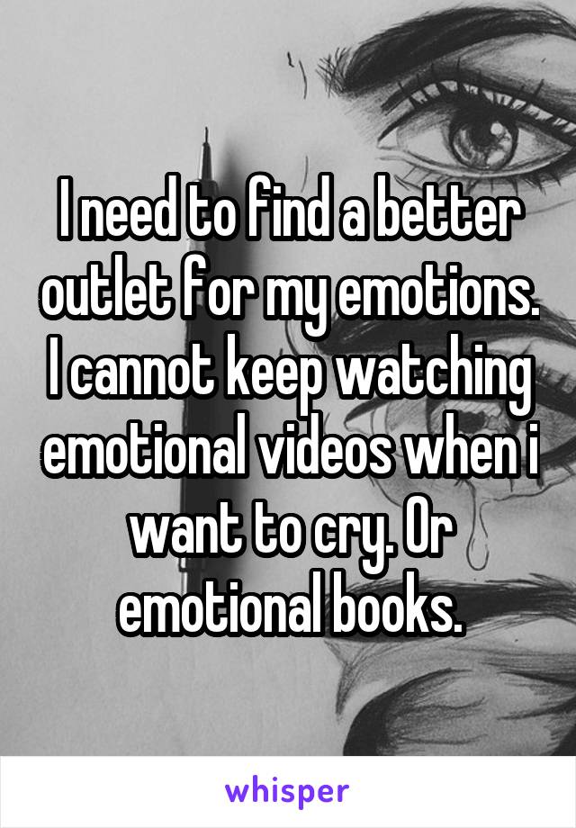 I need to find a better outlet for my emotions. I cannot keep watching emotional videos when i want to cry. Or emotional books.