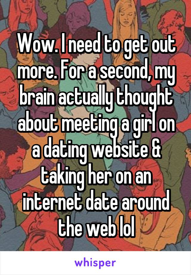 Wow. I need to get out more. For a second, my brain actually thought about meeting a girl on a dating website & taking her on an internet date around the web lol