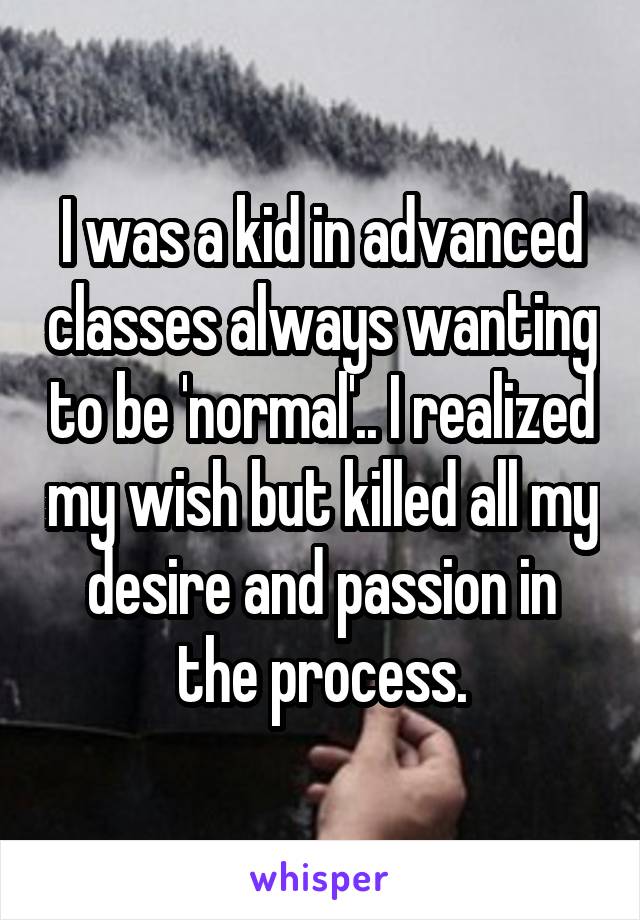 I was a kid in advanced classes always wanting to be 'normal'.. I realized my wish but killed all my desire and passion in the process.