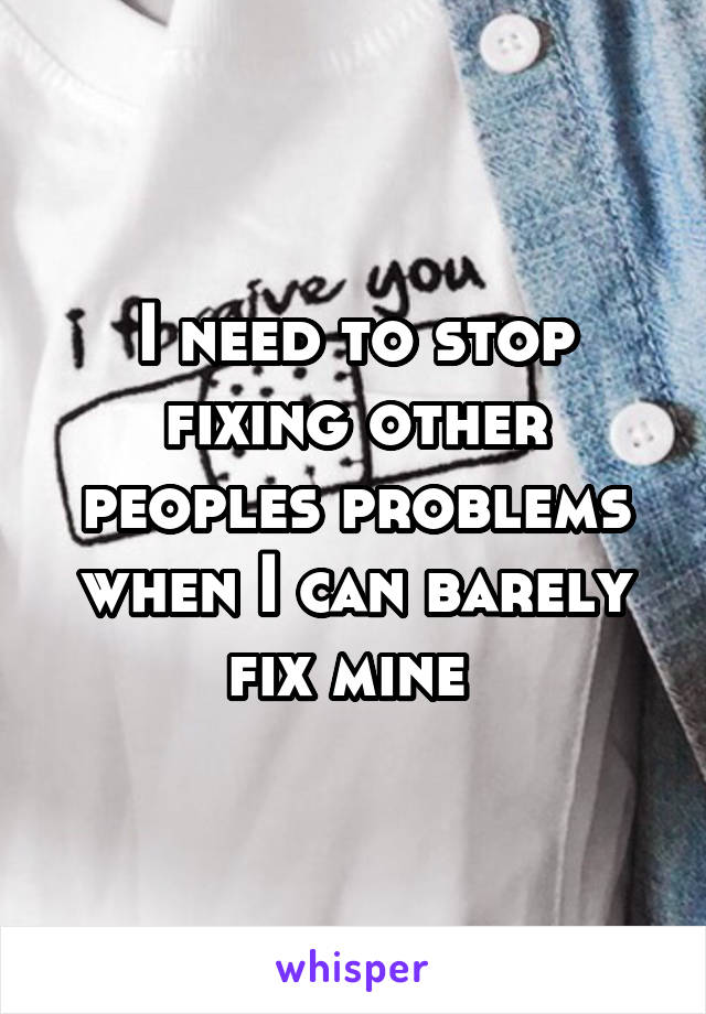 I need to stop fixing other peoples problems when I can barely fix mine 