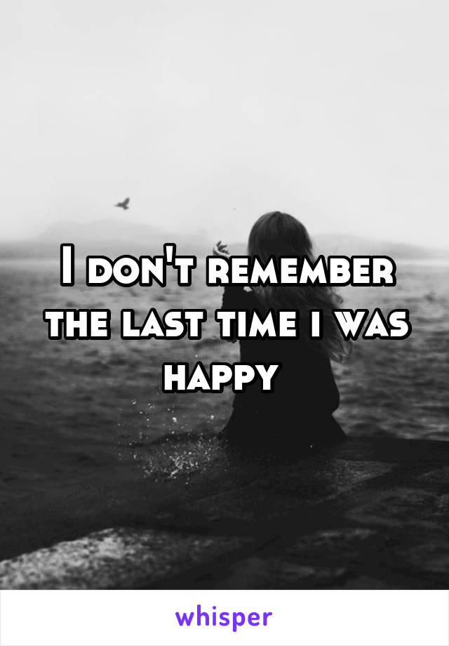 I don't remember the last time i was happy 