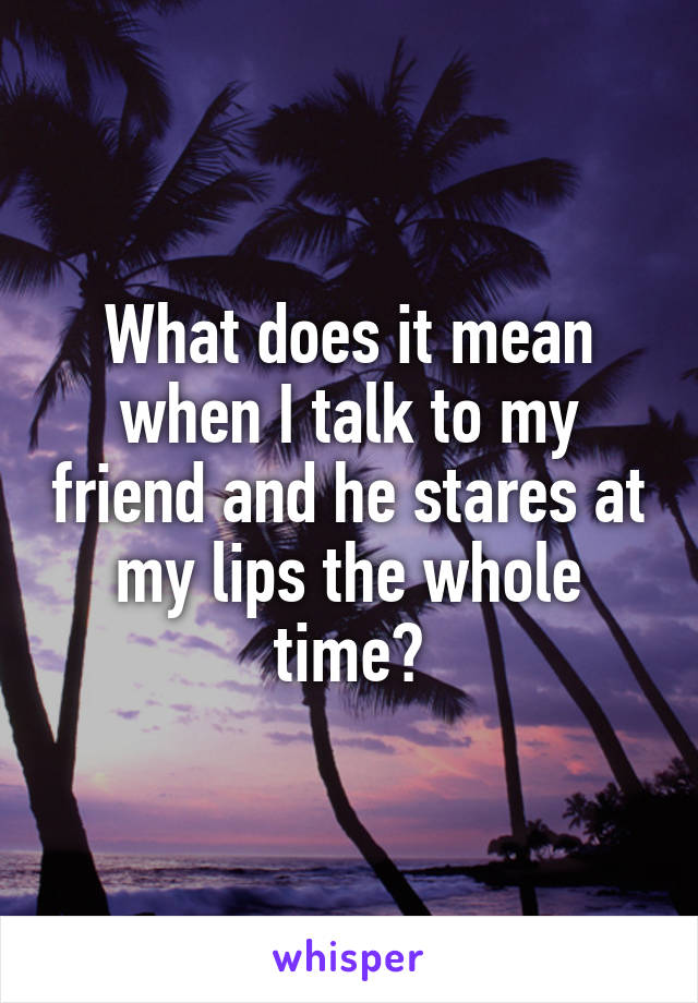 What does it mean when I talk to my friend and he stares at my lips the whole time?