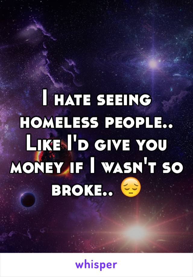 I hate seeing homeless people.. Like I'd give you money if I wasn't so broke.. 😔 