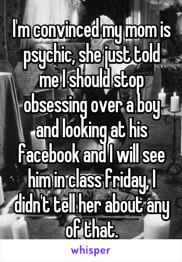 I'm convinced my mom is psychic, she just told me I should stop obsessing over a boy and looking at his facebook and I will see him in class friday, I didn't tell her about any of that.