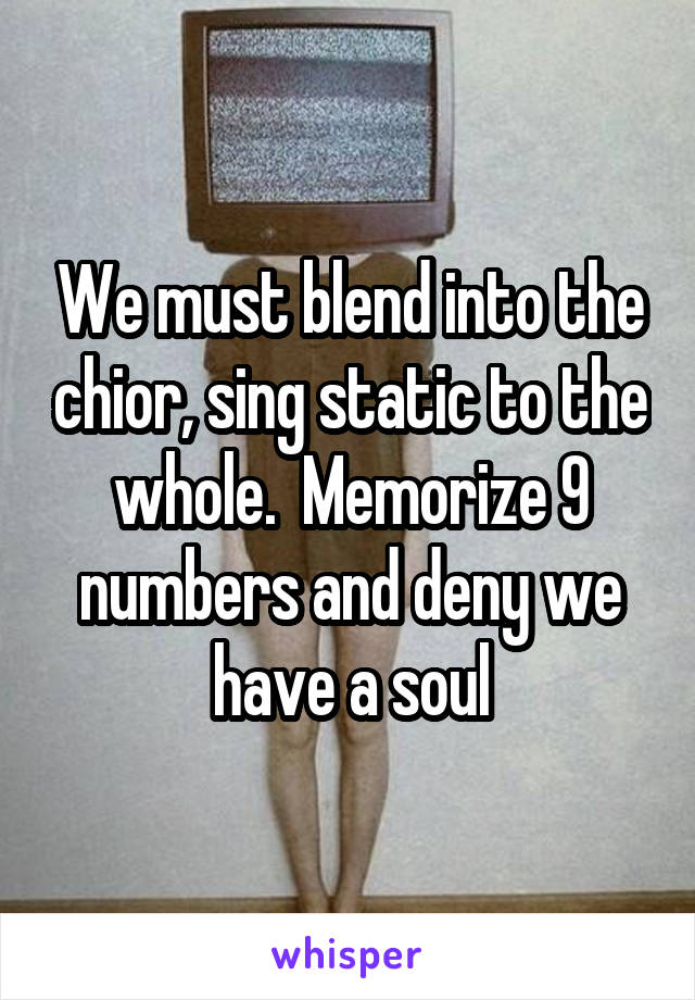 We must blend into the chior, sing static to the whole.  Memorize 9 numbers and deny we have a soul