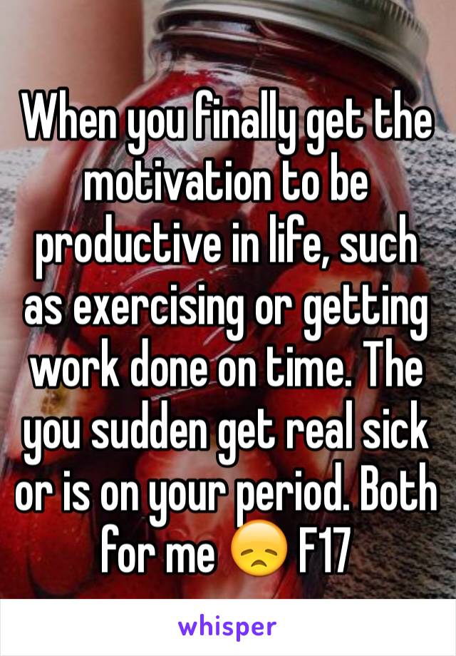 When you finally get the motivation to be productive in life, such as exercising or getting work done on time. The you sudden get real sick or is on your period. Both for me 😞 F17