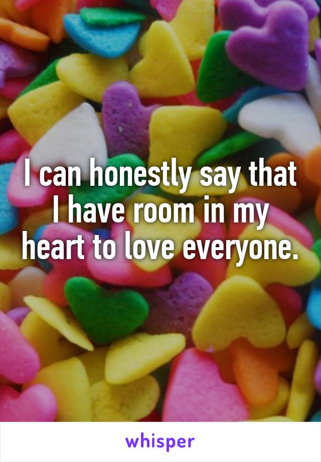 I can honestly say that I have room in my heart to love everyone. 