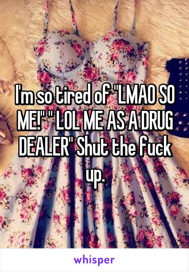 I'm so tired of "LMAO SO ME!" " LOL ME AS A DRUG DEALER" Shut the fuck up.