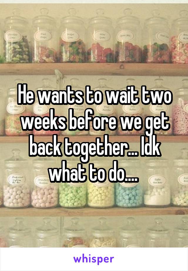 He wants to wait two weeks before we get back together... Idk what to do.... 