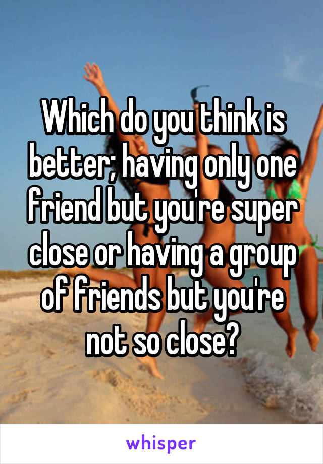 Which do you think is better; having only one friend but you're super close or having a group of friends but you're not so close?