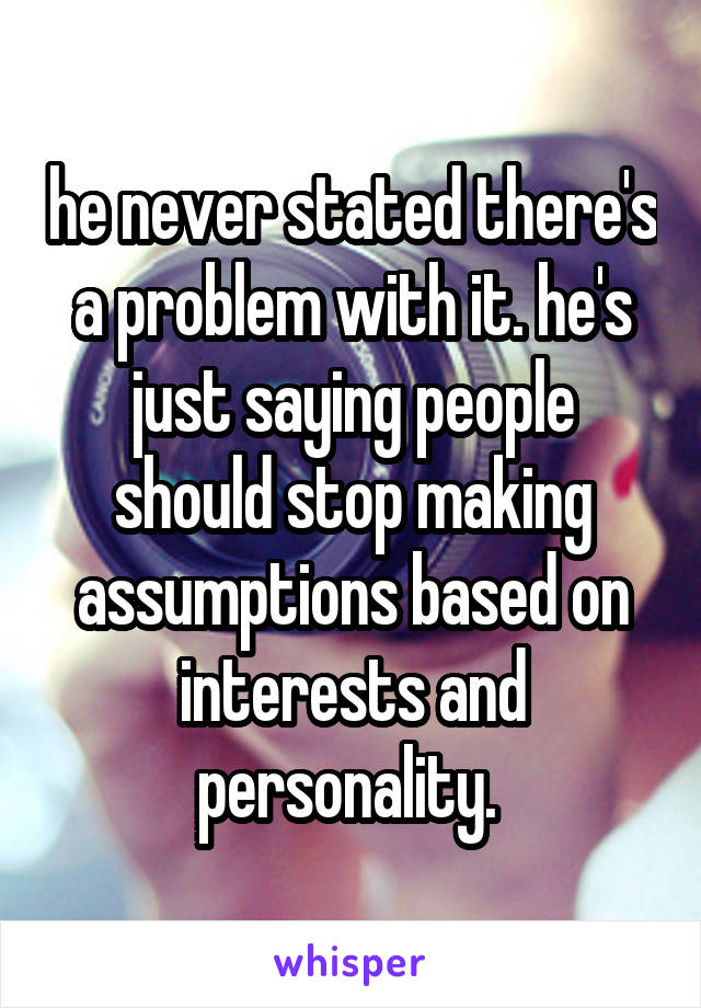 he never stated there's a problem with it. he's just saying people should stop making assumptions based on interests and personality. 