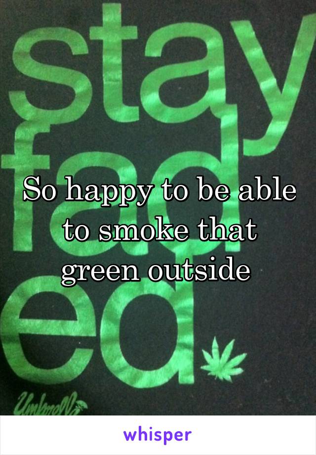 So happy to be able to smoke that green outside 