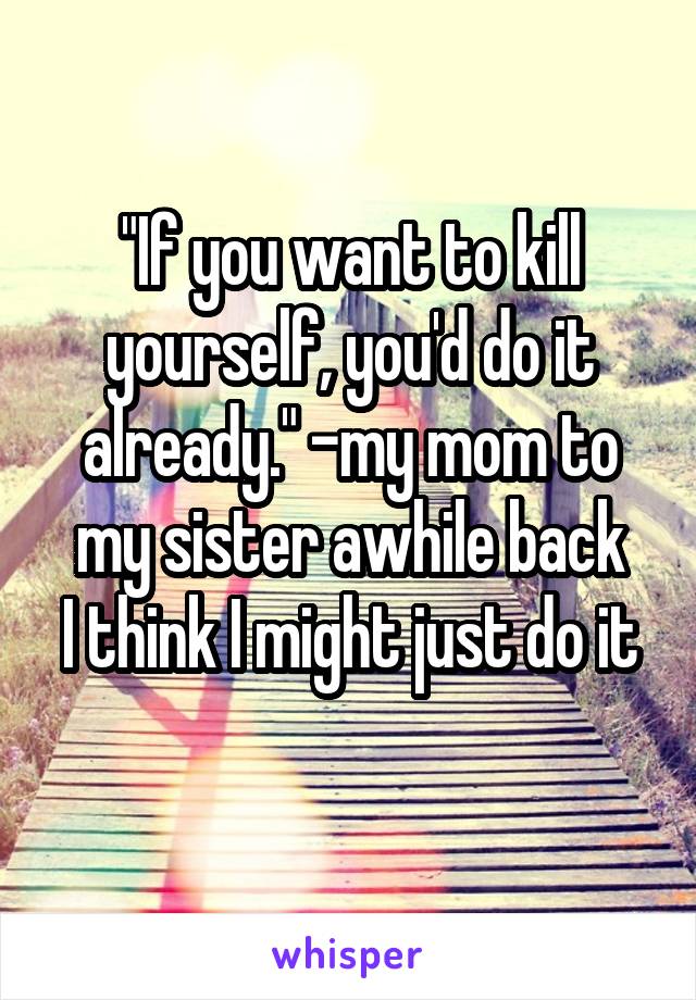 "If you want to kill yourself, you'd do it already." -my mom to my sister awhile back
I think I might just do it 