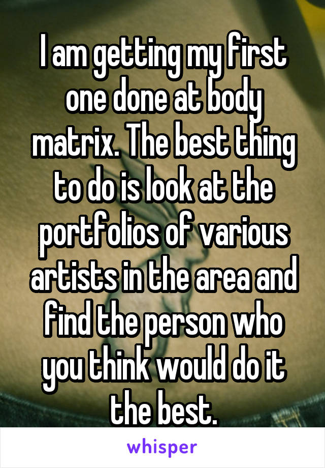 I am getting my first one done at body matrix. The best thing to do is look at the portfolios of various artists in the area and find the person who you think would do it the best.