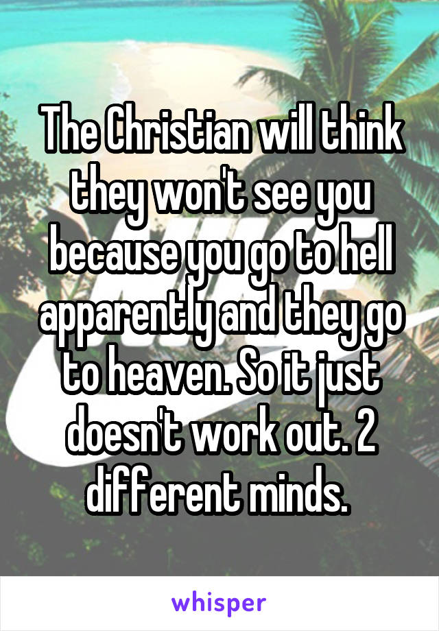 The Christian will think they won't see you because you go to hell apparently and they go to heaven. So it just doesn't work out. 2 different minds. 