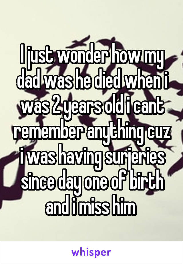 I just wonder how my dad was he died when i was 2 years old i cant remember anything cuz i was having surjeries since day one of birth and i miss him 