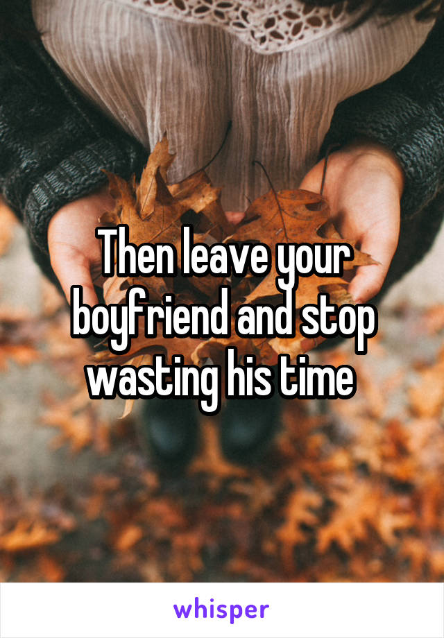 Then leave your boyfriend and stop wasting his time 