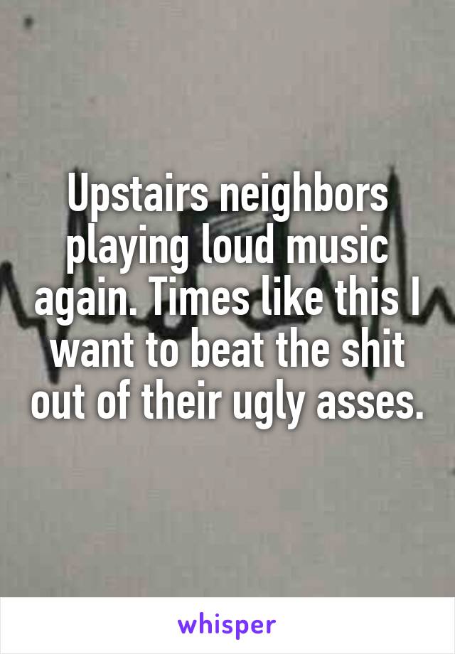 Upstairs neighbors playing loud music again. Times like this I want to beat the shit out of their ugly asses. 