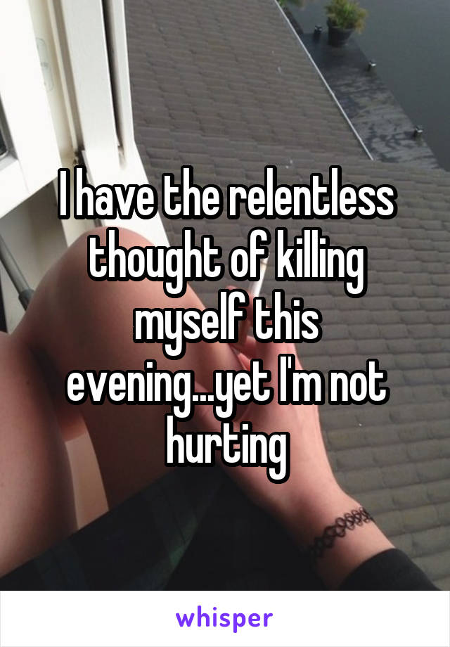 I have the relentless thought of killing myself this evening...yet I'm not hurting