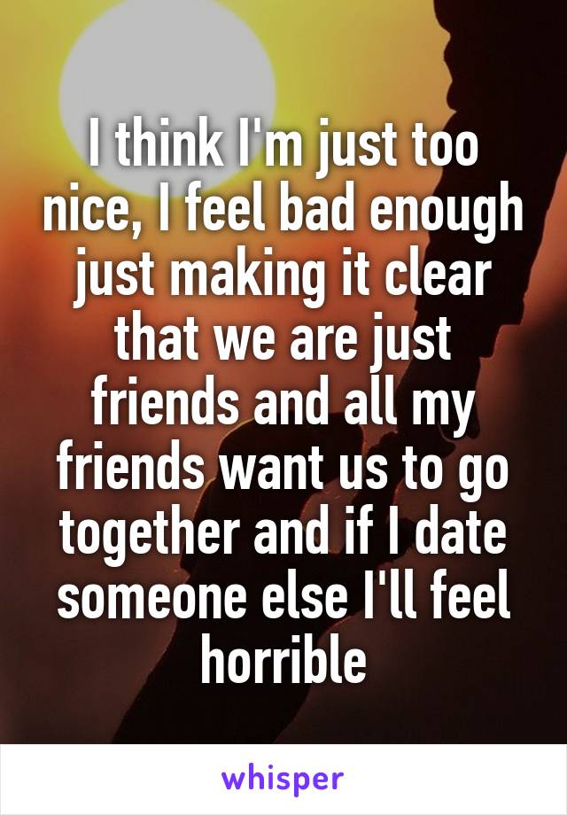 I think I'm just too nice, I feel bad enough just making it clear that we are just friends and all my friends want us to go together and if I date someone else I'll feel horrible